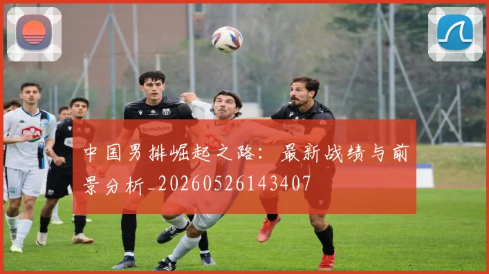 中国男排崛起之路：最新战绩与前景分析_20260526143407