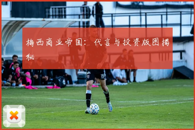 梅西商业帝国:代言与投资版图揭秘