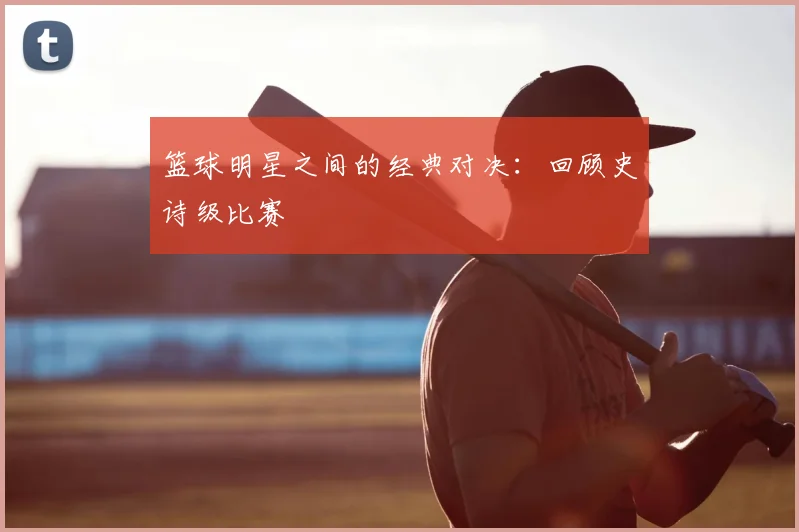 篮球明星之间的经典对决：回顾史诗级比赛