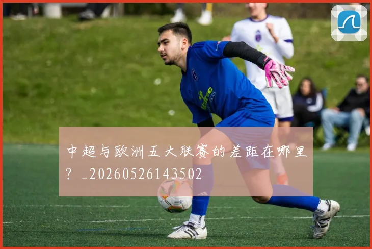 中超与欧洲五大联赛的差距在哪里?_20260526143502