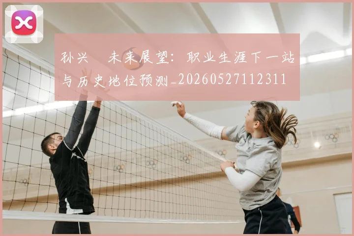 孙兴慜未来展望:职业生涯下一站与历史地位预测_20260527112311