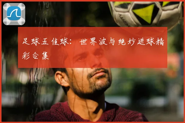足球五佳球:世界波与绝妙进球精彩合集