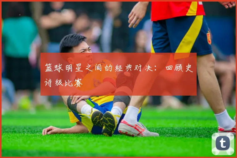 篮球明星之间的经典对决：回顾史诗级比赛