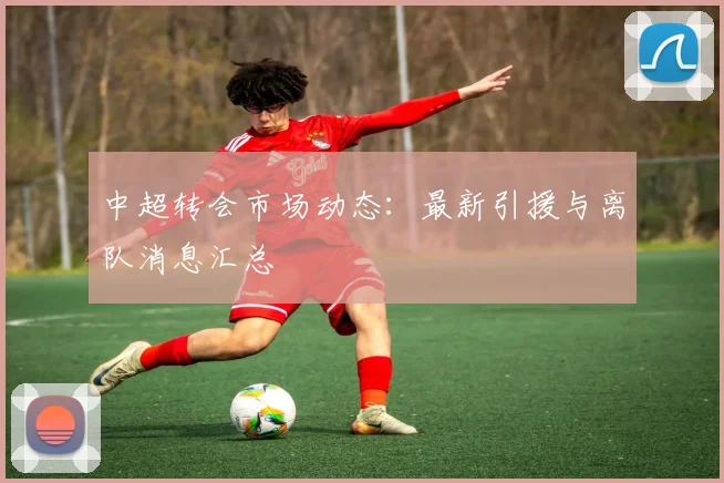 中超转会市场动态：最新引援与离队消息汇总