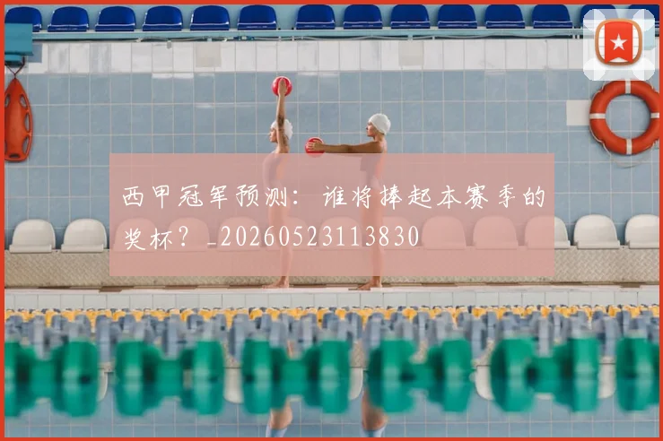 西甲冠军预测:谁将捧起本赛季的奖杯?_20260523113830