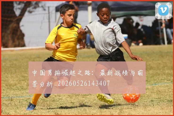 中国男排崛起之路：最新战绩与前景分析_20260526143407