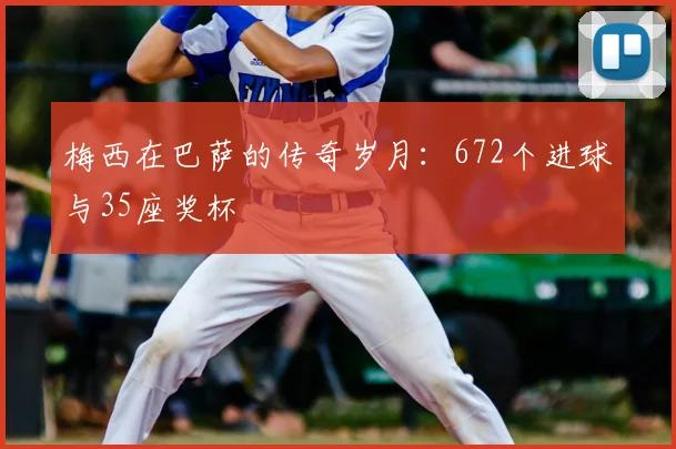 梅西在巴萨的传奇岁月:672个进球与35座奖杯