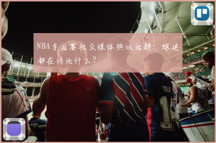 NBA季后赛社交媒体热议话题:球迷都在讨论什么?