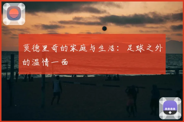 莫德里奇的家庭与生活：足球之外的温情一面