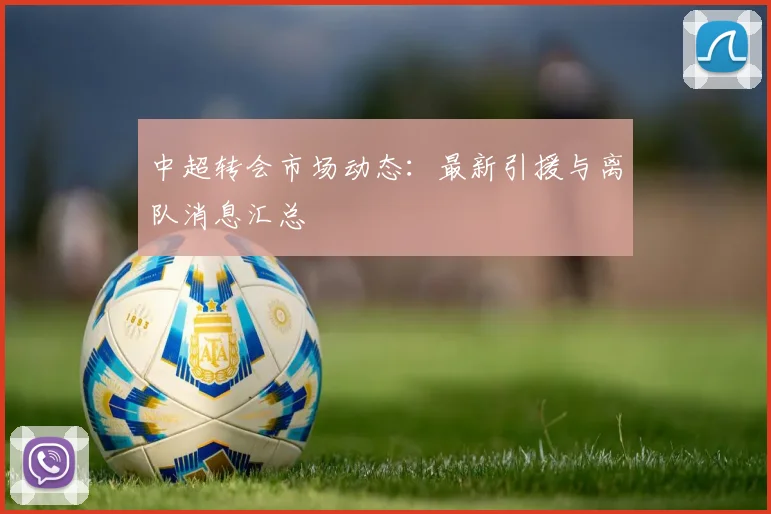 中超转会市场动态：最新引援与离队消息汇总