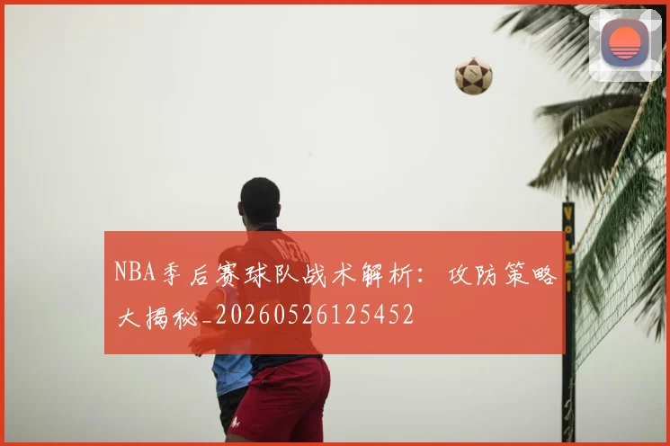 NBA季后赛球队战术解析:攻防策略大揭秘_20260526125452