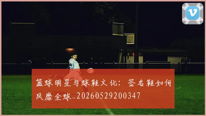 篮球明星与球鞋文化：签名鞋如何风靡全球_20260529200347