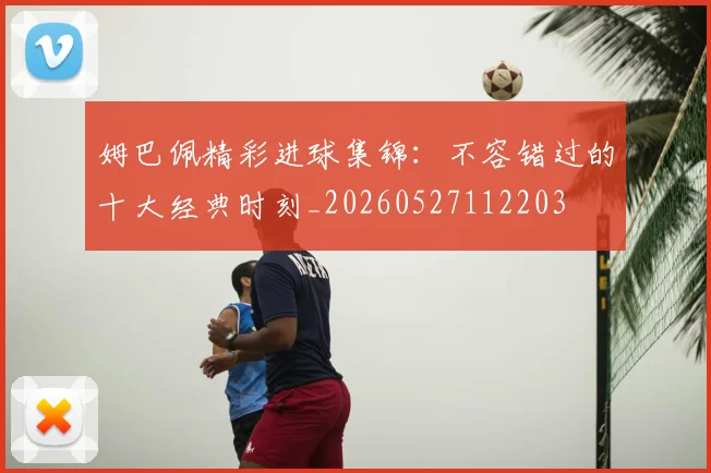 姆巴佩精彩进球集锦:不容错过的十大经典时刻_20260527112203