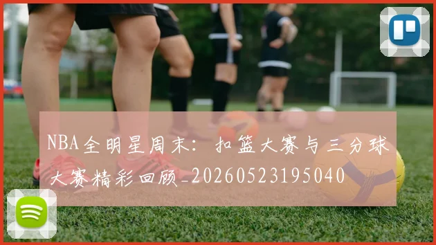 NBA全明星周末：扣篮大赛与三分球大赛精彩回顾_20260523195040