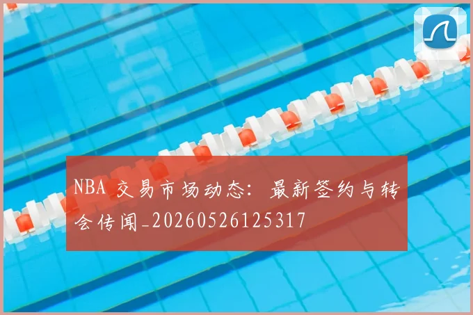 NBA 交易市场动态:最新签约与转会传闻_20260526125317